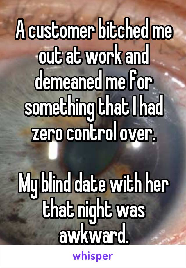 A customer bitched me out at work and demeaned me for something that I had zero control over.

My blind date with her that night was awkward.