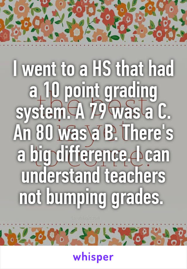 I went to a HS that had a 10 point grading system. A 79 was a C. An 80 was a B. There's a big difference. I can understand teachers not bumping grades. 