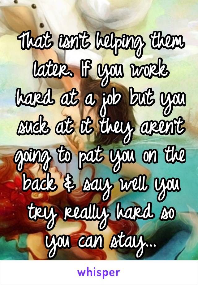 That isn't helping them later. If you work hard at a job but you suck at it they aren't going to pat you on the back & say well you try really hard so you can stay...