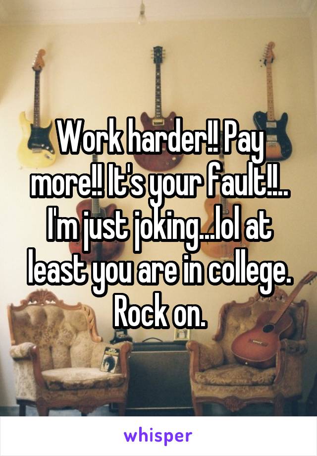 Work harder!! Pay more!! It's your fault!!.. I'm just joking...lol at least you are in college. Rock on.