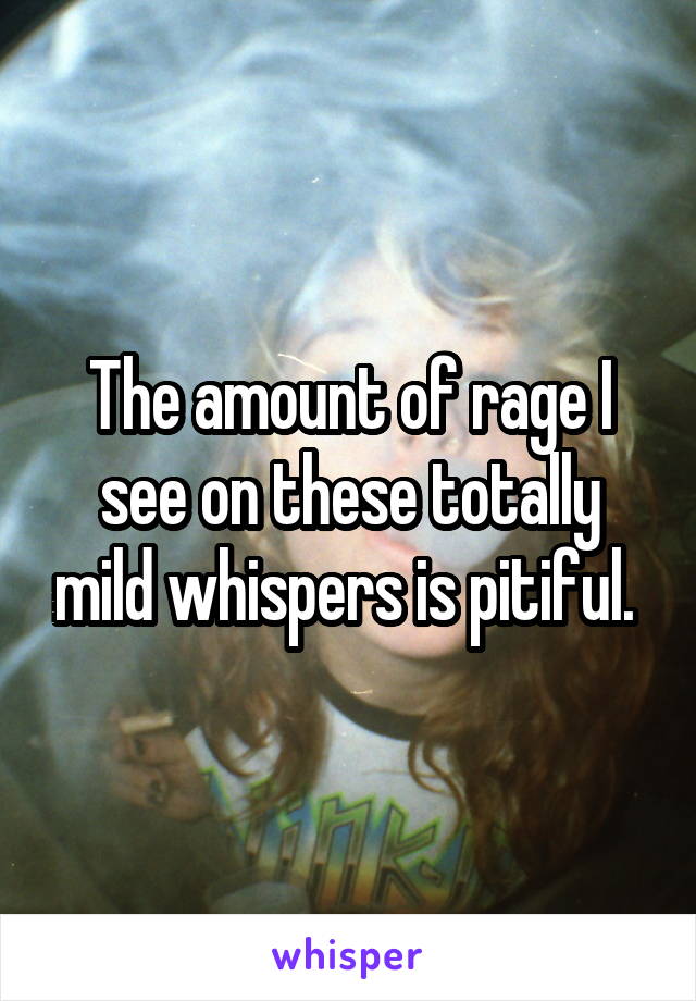 The amount of rage I see on these totally mild whispers is pitiful. 