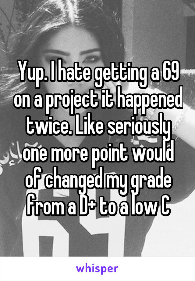 Yup. I hate getting a 69 on a project it happened twice. Like seriously one more point would of changed my grade from a D+ to a low C