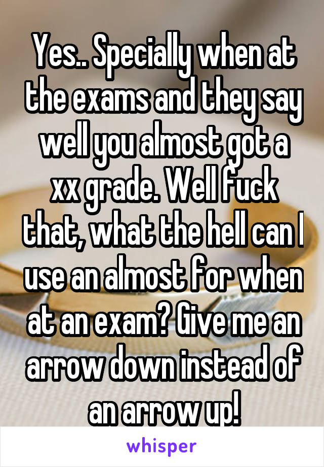 Yes.. Specially when at the exams and they say well you almost got a xx grade. Well fuck that, what the hell can I use an almost for when at an exam? Give me an arrow down instead of an arrow up!