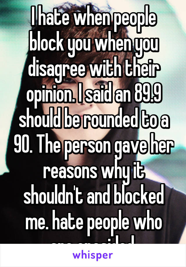 I hate when people block you when you disagree with their opinion. I said an 89.9 should be rounded to a 90. The person gave her reasons why it shouldn't and blocked me. hate people who are onesided 