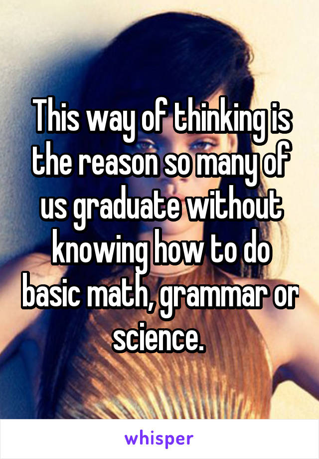 This way of thinking is the reason so many of us graduate without knowing how to do basic math, grammar or science. 