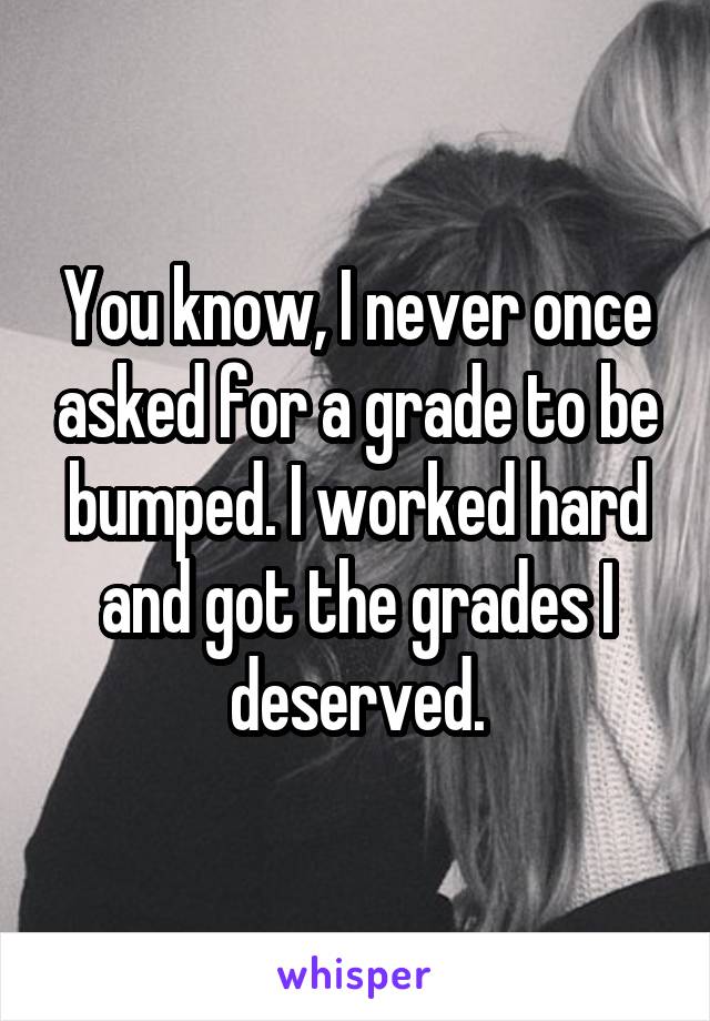 You know, I never once asked for a grade to be bumped. I worked hard and got the grades I deserved.