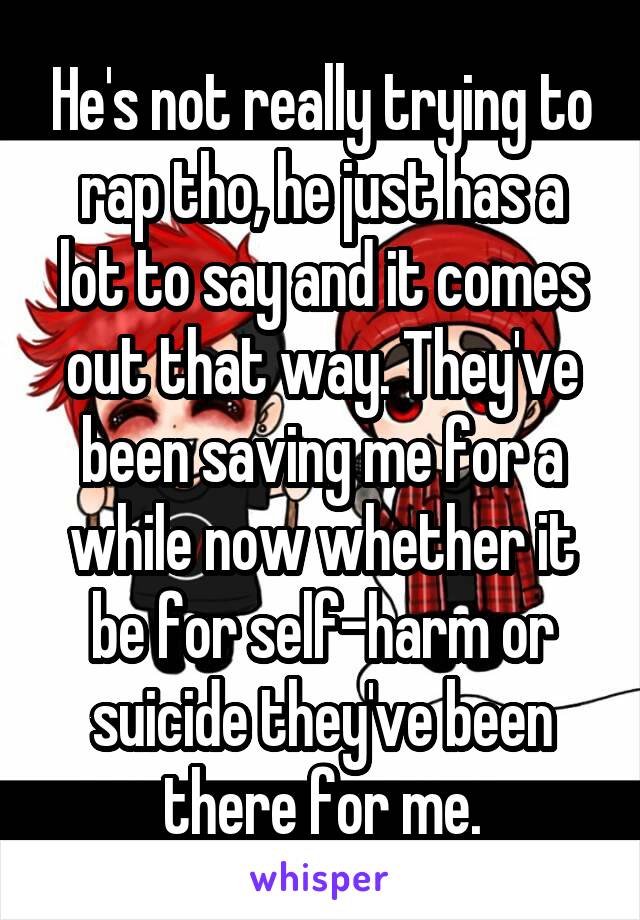 He's not really trying to rap tho, he just has a lot to say and it comes out that way. They've been saving me for a while now whether it be for self-harm or suicide they've been there for me.