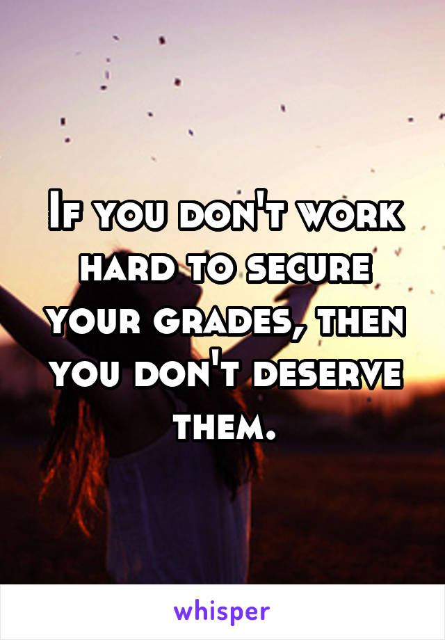 If you don't work hard to secure your grades, then you don't deserve them.