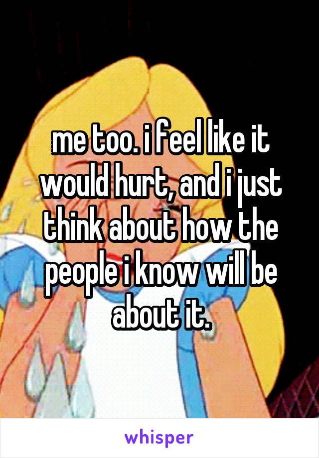 me too. i feel like it would hurt, and i just think about how the people i know will be about it.