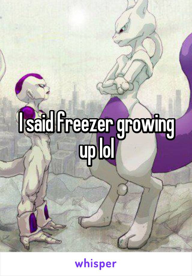 I said freezer growing up lol