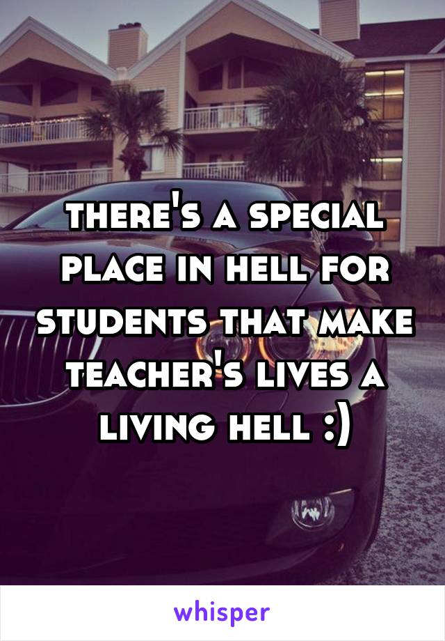 there's a special place in hell for students that make teacher's lives a living hell :)