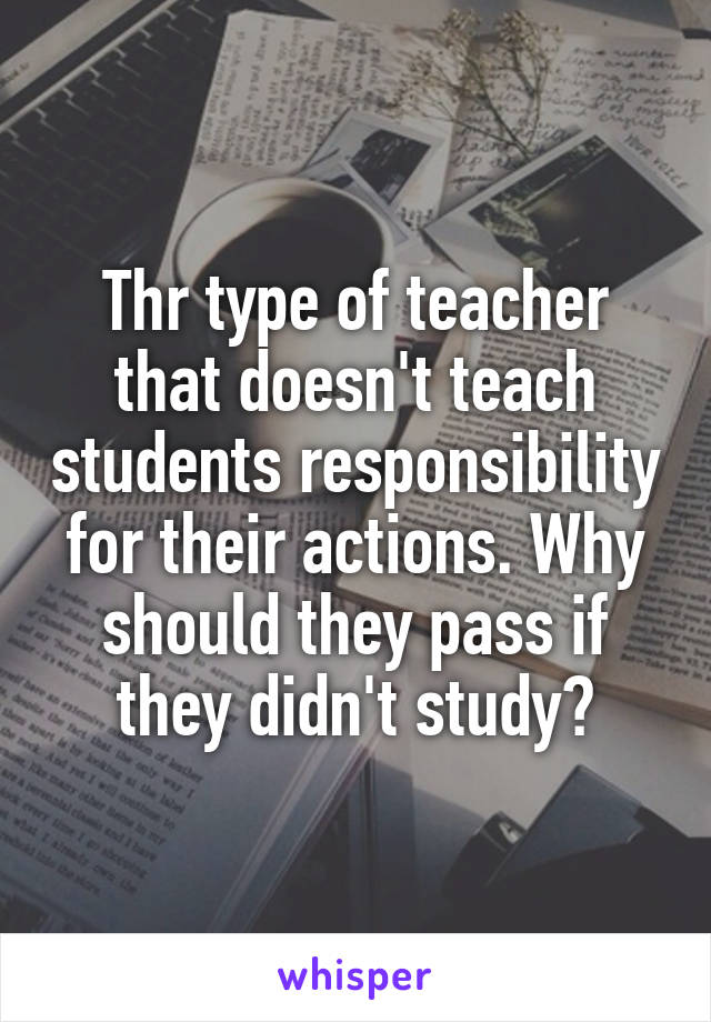 Thr type of teacher that doesn't teach students responsibility for their actions. Why should they pass if they didn't study?