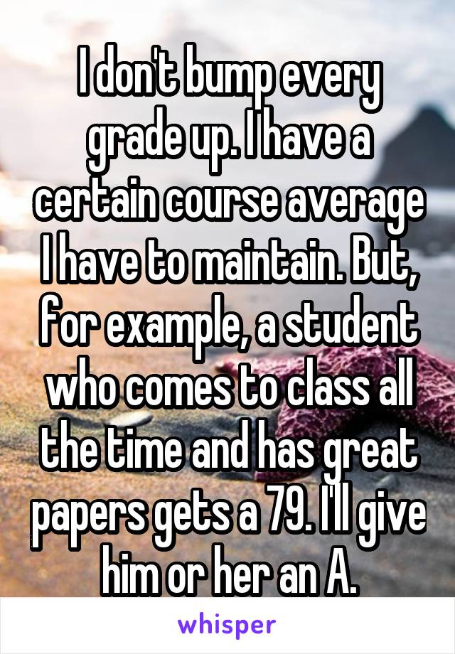 I don't bump every grade up. I have a certain course average I have to maintain. But, for example, a student who comes to class all the time and has great papers gets a 79. I'll give him or her an A.