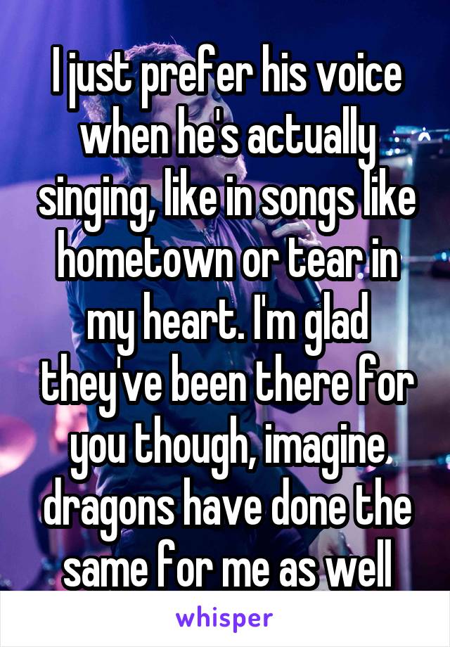 I just prefer his voice when he's actually singing, like in songs like hometown or tear in my heart. I'm glad they've been there for you though, imagine dragons have done the same for me as well