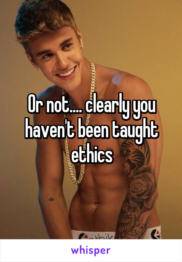 Or not.... clearly you haven't been taught ethics