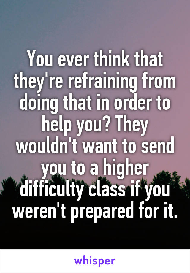 You ever think that they're refraining from doing that in order to help you? They wouldn't want to send you to a higher difficulty class if you weren't prepared for it.