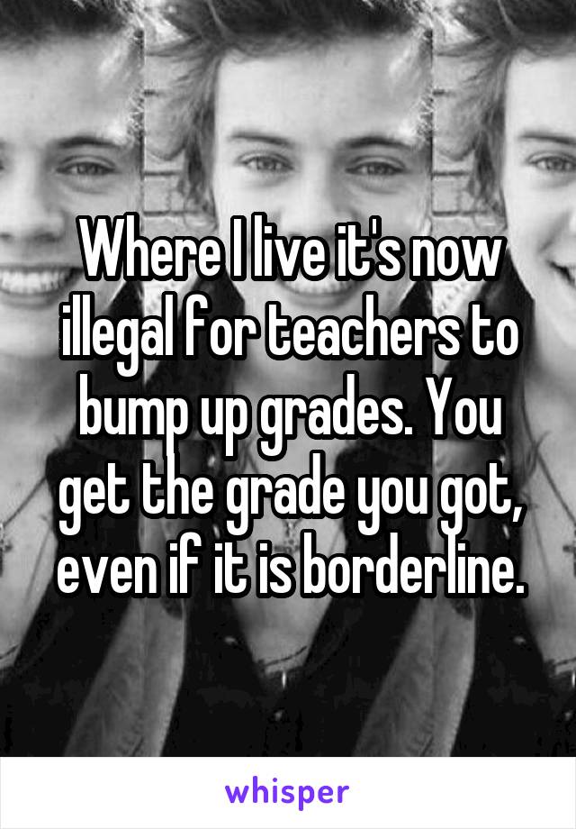 Where I live it's now illegal for teachers to bump up grades. You get the grade you got, even if it is borderline.