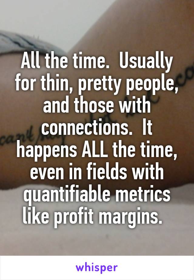 All the time.  Usually for thin, pretty people, and those with connections.  It happens ALL the time, even in fields with quantifiable metrics like profit margins.  