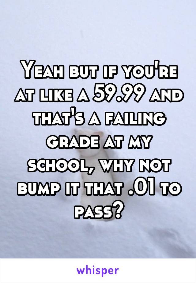 Yeah but if you're at like a 59.99 and that's a failing grade at my school, why not bump it that .01 to pass?