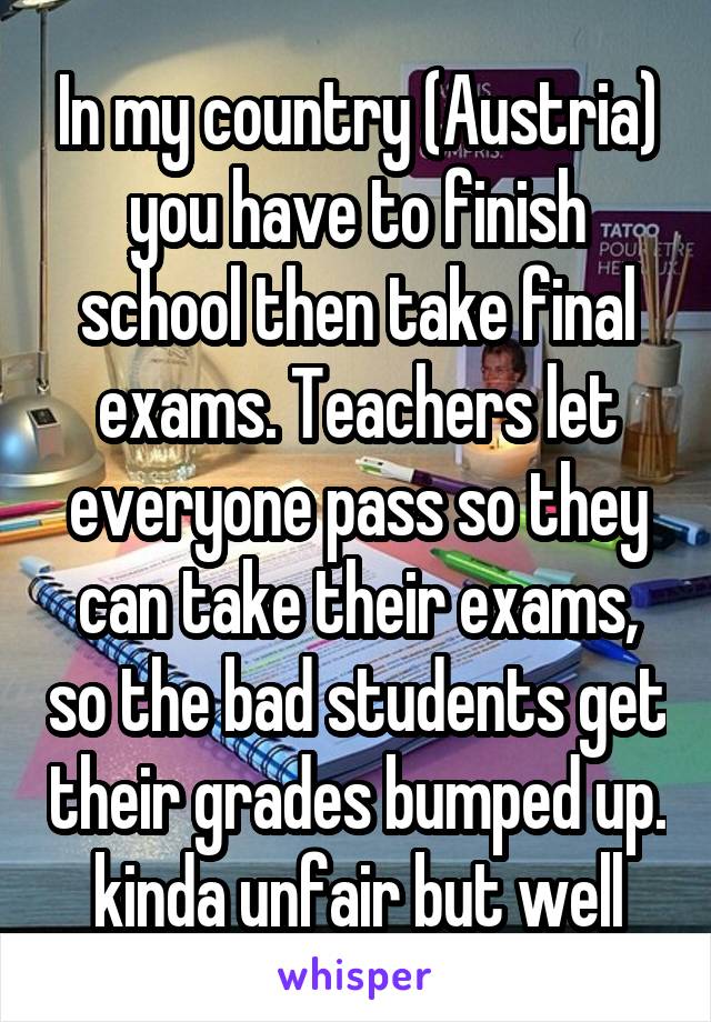 In my country (Austria) you have to finish school then take final exams. Teachers let everyone pass so they can take their exams, so the bad students get their grades bumped up. kinda unfair but well