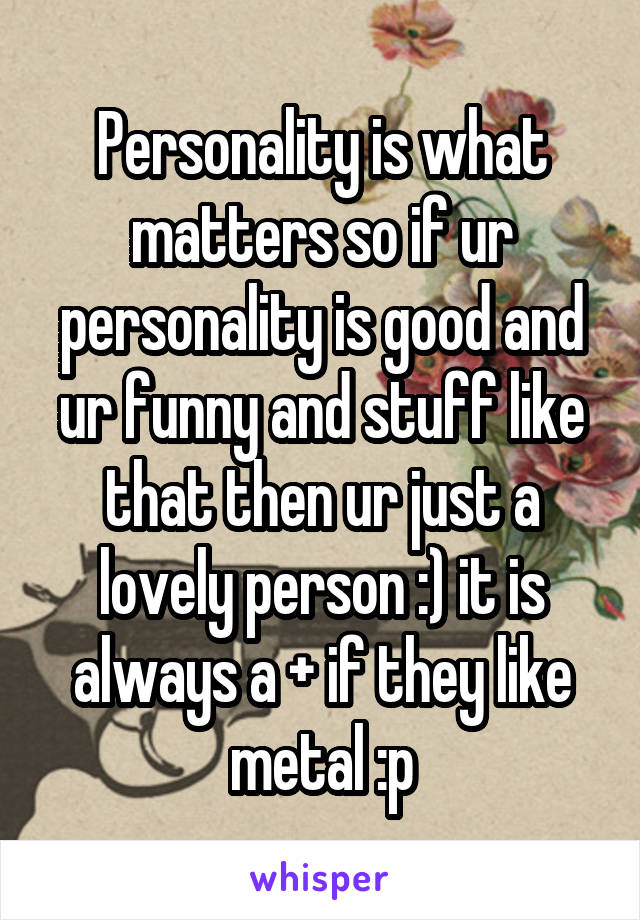 Personality is what matters so if ur personality is good and ur funny and stuff like that then ur just a lovely person :) it is always a + if they like metal :p