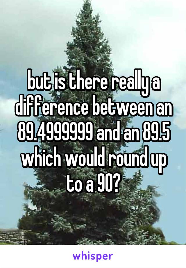 but is there really a difference between an 89.4999999 and an 89.5 which would round up to a 90?