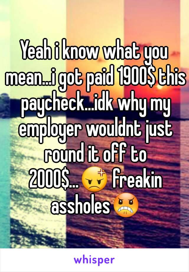 Yeah i know what you mean...i got paid 1900$ this paycheck...idk why my employer wouldnt just round it off to 2000$...😡 freakin assholes😠