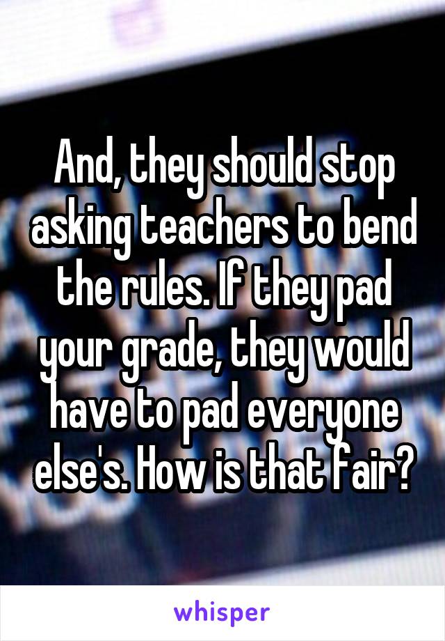 And, they should stop asking teachers to bend the rules. If they pad your grade, they would have to pad everyone else's. How is that fair?