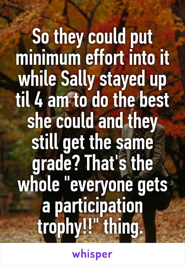 So they could put minimum effort into it while Sally stayed up til 4 am to do the best she could and they still get the same grade? That's the whole "everyone gets a participation trophy!!" thing. 