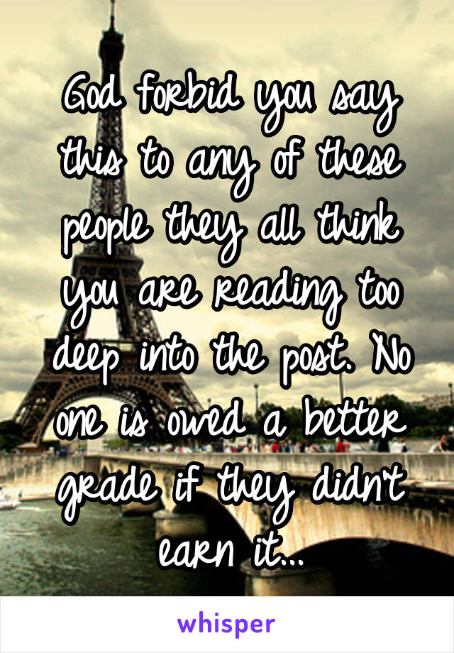 God forbid you say this to any of these people they all think you are reading too deep into the post. No one is owed a better grade if they didn't earn it...