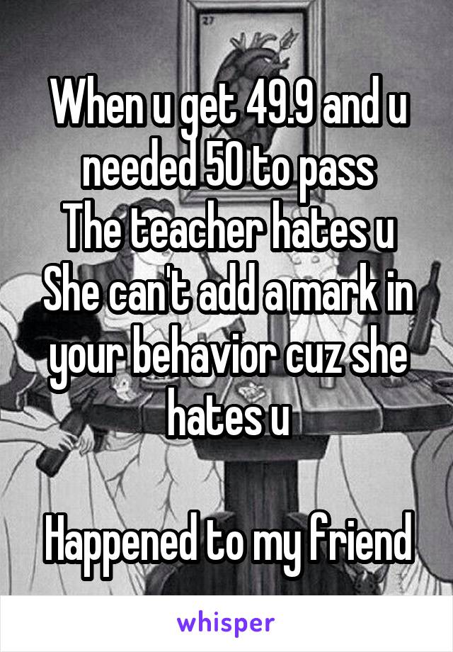 When u get 49.9 and u needed 50 to pass
The teacher hates u
She can't add a mark in your behavior cuz she hates u

Happened to my friend