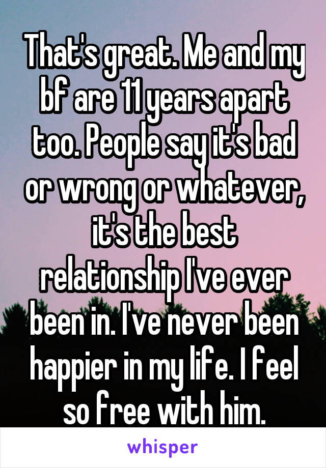 That's great. Me and my bf are 11 years apart too. People say it's bad or wrong or whatever, it's the best relationship I've ever been in. I've never been happier in my life. I feel so free with him.