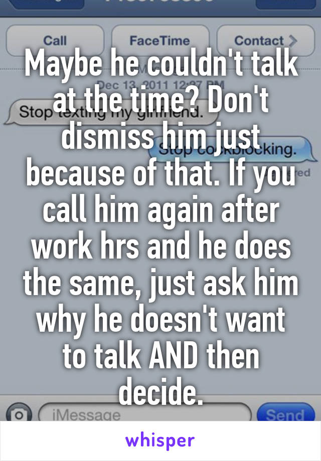 Maybe he couldn't talk at the time? Don't dismiss him just because of that. If you call him again after work hrs and he does the same, just ask him why he doesn't want to talk AND then decide.
