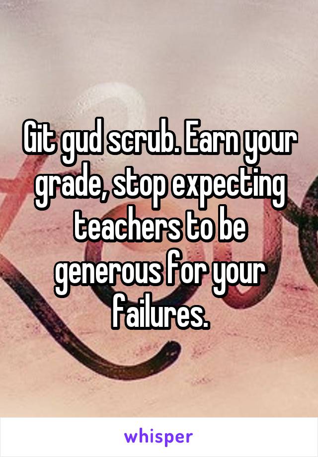 Git gud scrub. Earn your grade, stop expecting teachers to be generous for your failures.