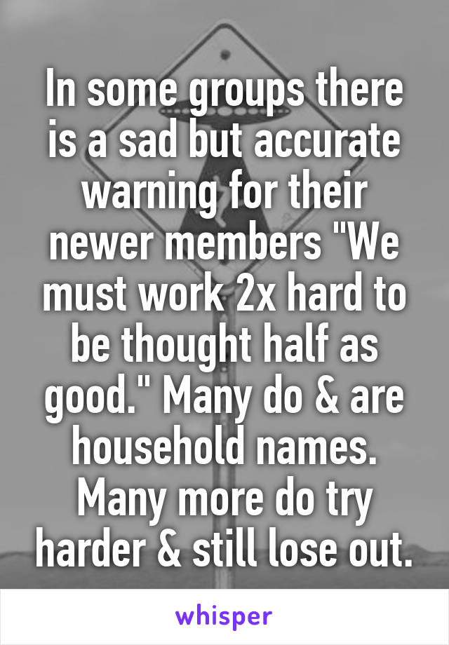 In some groups there is a sad but accurate warning for their newer members "We must work 2x hard to be thought half as good." Many do & are household names. Many more do try harder & still lose out.