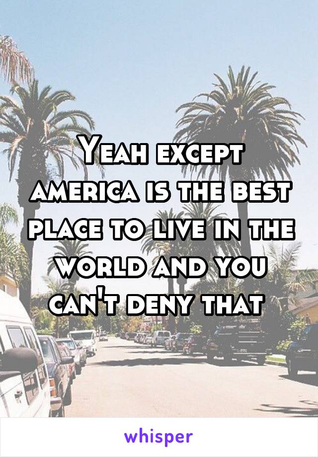 Yeah except america is the best place to live in the world and you can't deny that 