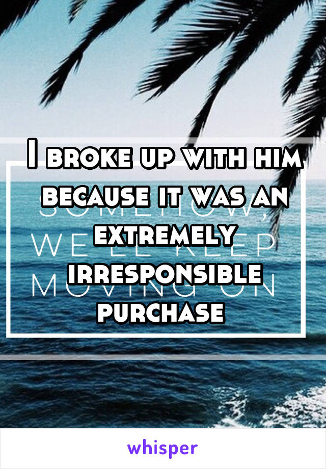 I broke up with him because it was an extremely irresponsible purchase 