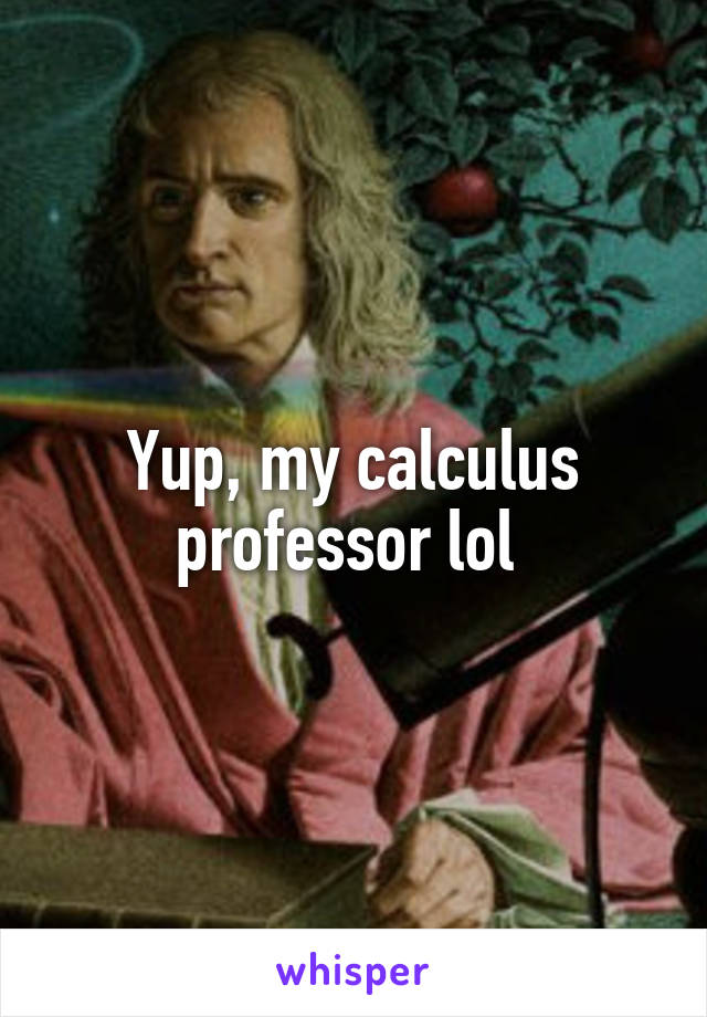 Yup, my calculus professor lol 