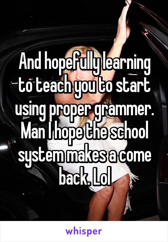 And hopefully learning to teach you to start using proper grammer. Man I hope the school system makes a come back. Lol