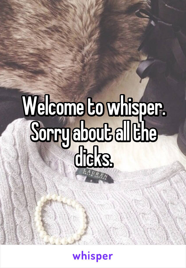 Welcome to whisper. Sorry about all the dicks.