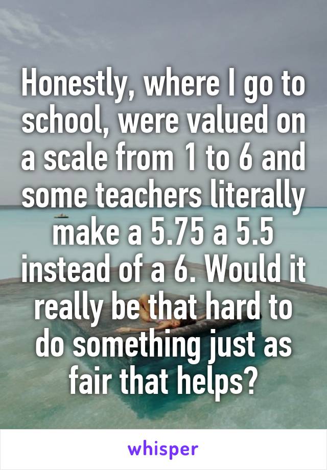 Honestly, where I go to school, were valued on a scale from 1 to 6 and some teachers literally make a 5.75 a 5.5 instead of a 6. Would it really be that hard to do something just as fair that helps?