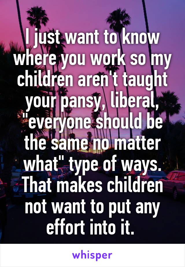 I just want to know where you work so my children aren't taught your pansy, liberal, "everyone should be the same no matter what" type of ways. That makes children not want to put any effort into it. 