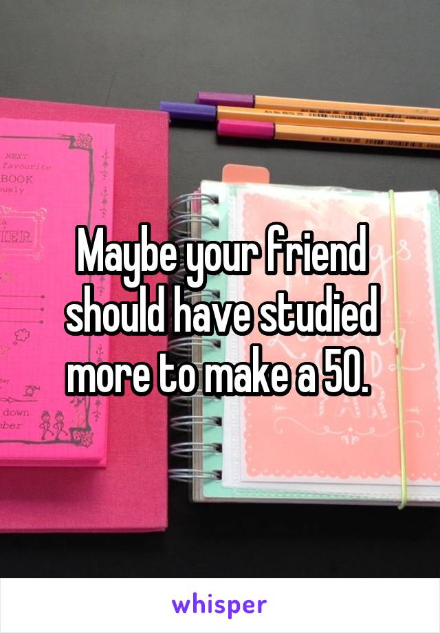 Maybe your friend should have studied more to make a 50. 