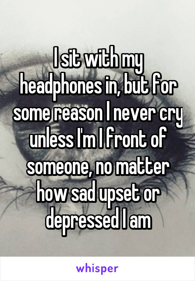 I sit with my headphones in, but for some reason I never cry unless I'm I front of someone, no matter how sad upset or depressed I am