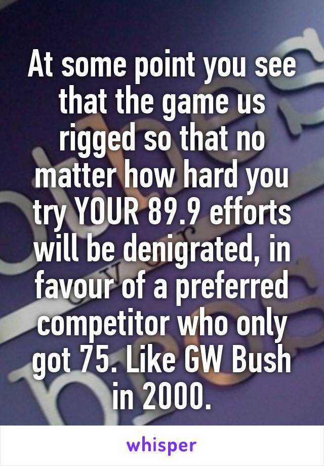 At some point you see that the game us rigged so that no matter how hard you try YOUR 89.9 efforts will be denigrated, in favour of a preferred competitor who only got 75. Like GW Bush in 2000.