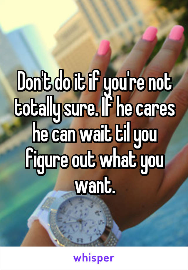 Don't do it if you're not totally sure. If he cares he can wait til you figure out what you want.