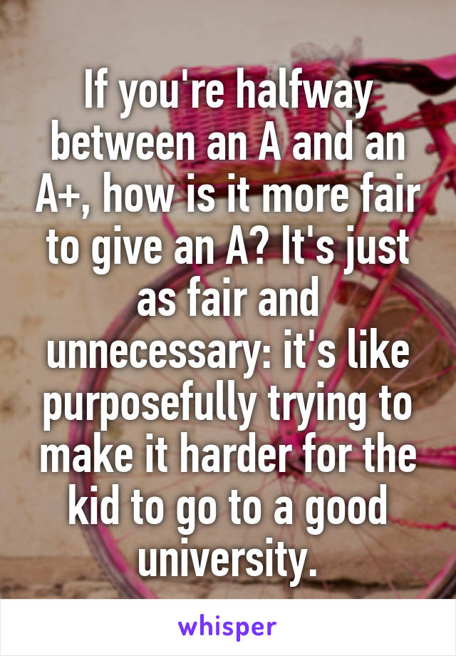 If you're halfway between an A and an A+, how is it more fair to give an A? It's just as fair and unnecessary: it's like purposefully trying to make it harder for the kid to go to a good university.