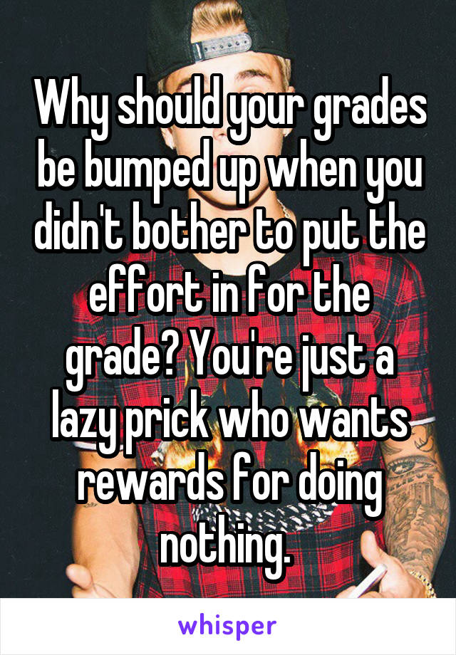 Why should your grades be bumped up when you didn't bother to put the effort in for the grade? You're just a lazy prick who wants rewards for doing nothing. 