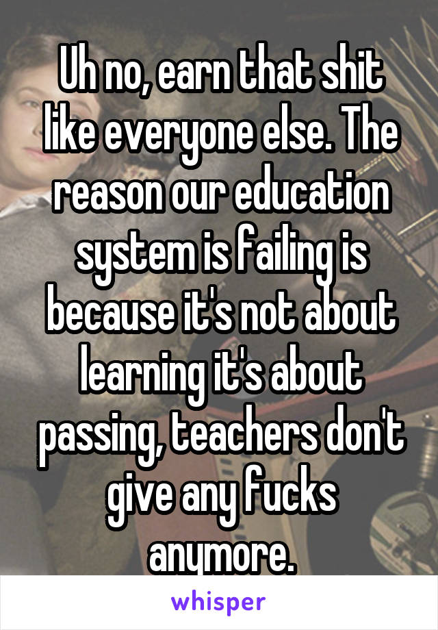 Uh no, earn that shit like everyone else. The reason our education system is failing is because it's not about learning it's about passing, teachers don't give any fucks anymore.