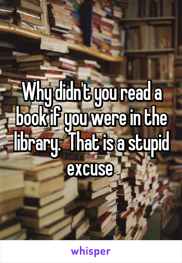 Why didn't you read a book if you were in the library.  That is a stupid excuse 